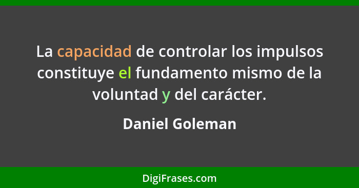 La capacidad de controlar los impulsos constituye el fundamento mismo de la voluntad y del carácter.... - Daniel Goleman