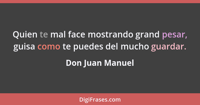 Quien te mal face mostrando grand pesar, guisa como te puedes del mucho guardar.... - Don Juan Manuel