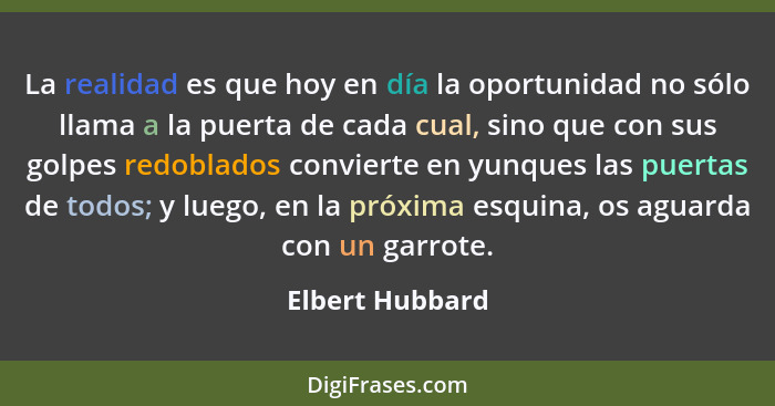 La realidad es que hoy en día la oportunidad no sólo llama a la puerta de cada cual, sino que con sus golpes redoblados convierte en... - Elbert Hubbard