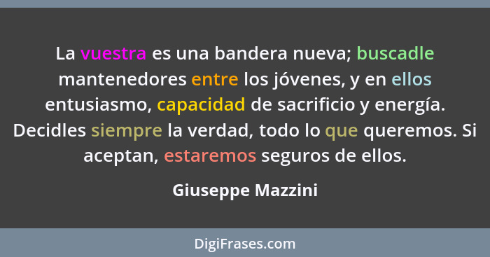 La vuestra es una bandera nueva; buscadle mantenedores entre los jóvenes, y en ellos entusiasmo, capacidad de sacrificio y energía.... - Giuseppe Mazzini