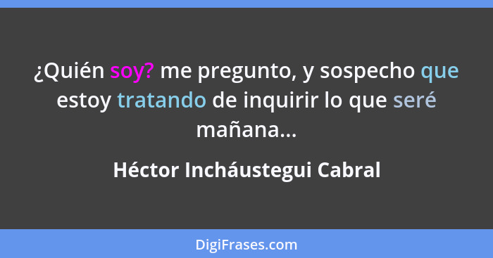 ¿Quién soy? me pregunto, y sospecho que estoy tratando de inquirir lo que seré mañana...... - Héctor Incháustegui Cabral