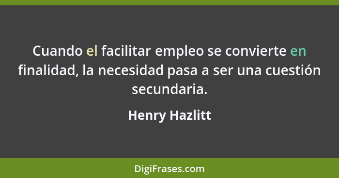 Cuando el facilitar empleo se convierte en finalidad, la necesidad pasa a ser una cuestión secundaria.... - Henry Hazlitt