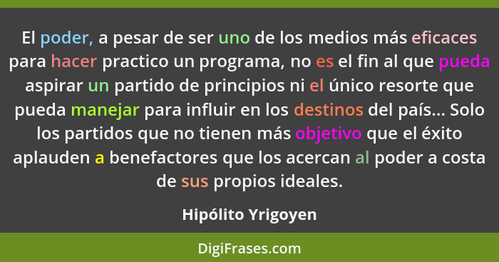 El poder, a pesar de ser uno de los medios más eficaces para hacer practico un programa, no es el fin al que pueda aspirar un part... - Hipólito Yrigoyen