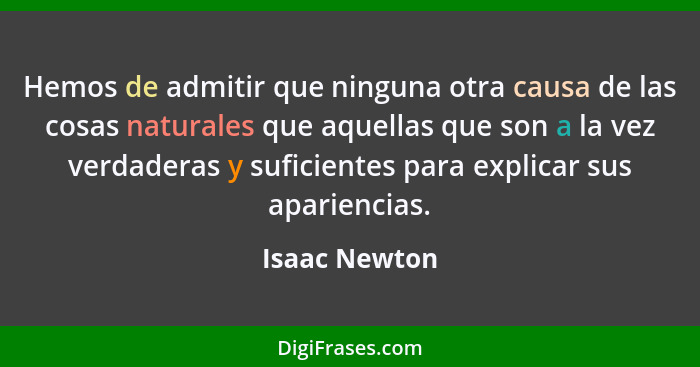 Hemos de admitir que ninguna otra causa de las cosas naturales que aquellas que son a la vez verdaderas y suficientes para explicar sus... - Isaac Newton