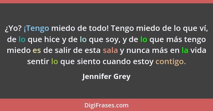 ¿Yo? ¡Tengo miedo de todo! Tengo miedo de lo que ví, de lo que hice y de lo que soy, y de lo que más tengo miedo es de salir de esta s... - Jennifer Grey