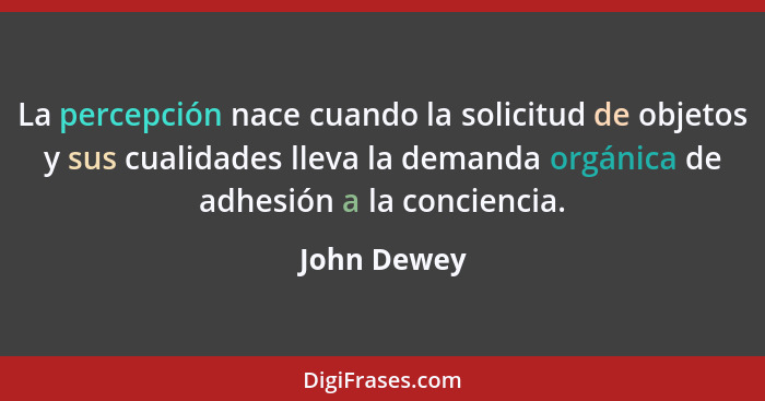 La percepción nace cuando la solicitud de objetos y sus cualidades lleva la demanda orgánica de adhesión a la conciencia.... - John Dewey