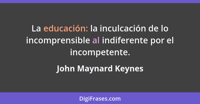 La educación: la inculcación de lo incomprensible al indiferente por el incompetente.... - John Maynard Keynes