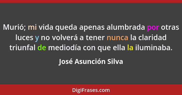 Murió; mi vida queda apenas alumbrada por otras luces y no volverá a tener nunca la claridad triunfal de mediodía con que ella l... - José Asunción Silva