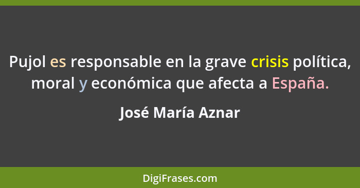 Pujol es responsable en la grave crisis política, moral y económica que afecta a España.... - José María Aznar