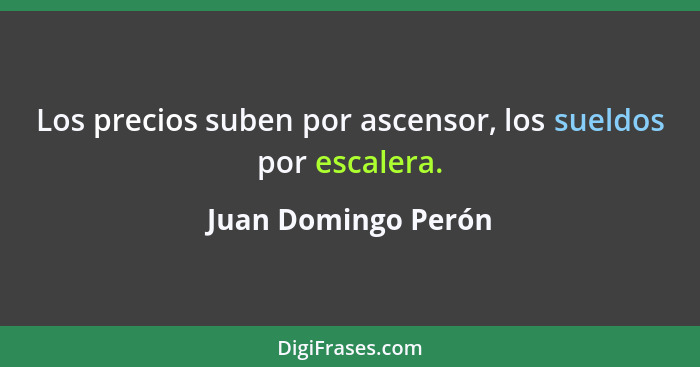 Los precios suben por ascensor, los sueldos por escalera.... - Juan Domingo Perón