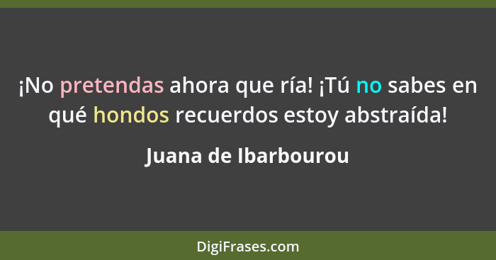 ¡No pretendas ahora que ría! ¡Tú no sabes en qué hondos recuerdos estoy abstraída!... - Juana de Ibarbourou