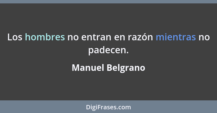 Los hombres no entran en razón mientras no padecen.... - Manuel Belgrano