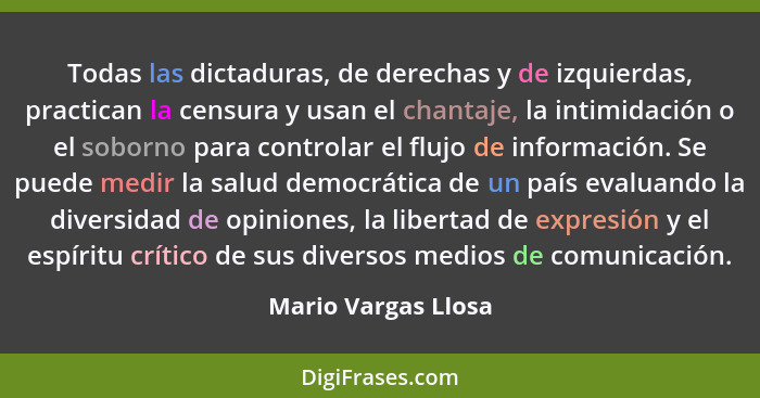Todas las dictaduras, de derechas y de izquierdas, practican la censura y usan el chantaje, la intimidación o el soborno para con... - Mario Vargas Llosa