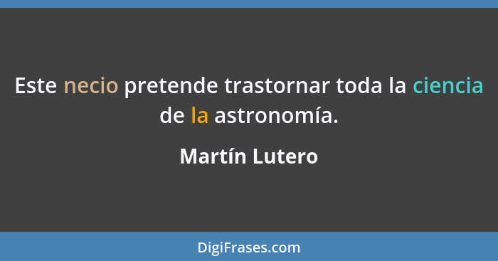 Este necio pretende trastornar toda la ciencia de la astronomía.... - Martín Lutero