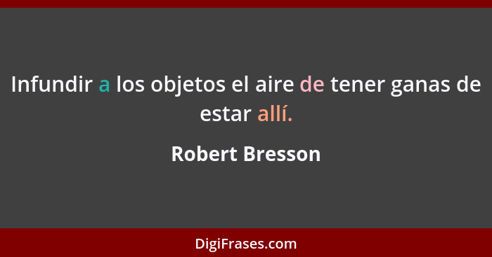 Infundir a los objetos el aire de tener ganas de estar allí.... - Robert Bresson