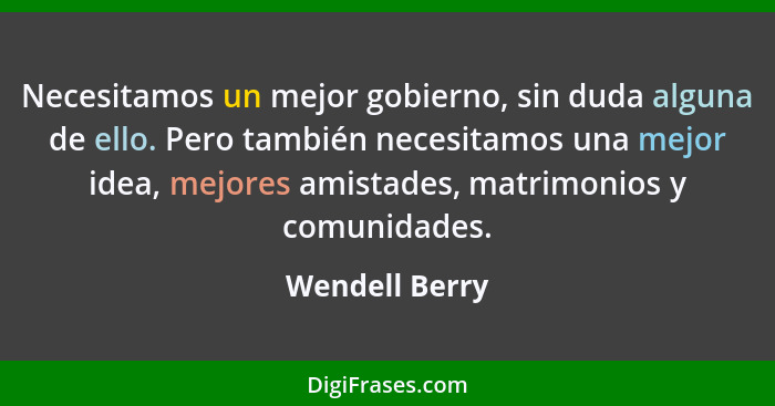 Necesitamos un mejor gobierno, sin duda alguna de ello. Pero también necesitamos una mejor idea, mejores amistades, matrimonios y comu... - Wendell Berry