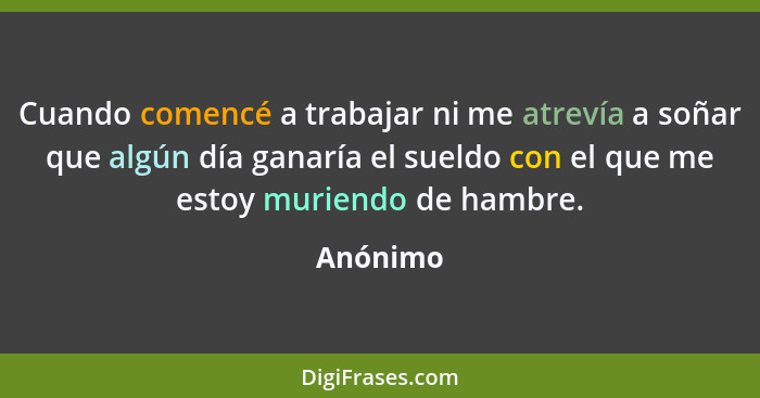 Cuando comencé a trabajar ni me atrevía a soñar que algún día ganaría el sueldo con el que me estoy muriendo de hambre.... - Anónimo