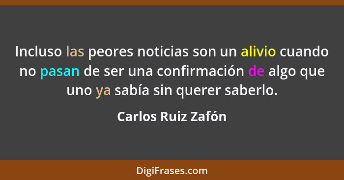 Incluso las peores noticias son un alivio cuando no pasan de ser una confirmación de algo que uno ya sabía sin querer saberlo.... - Carlos Ruiz Zafón