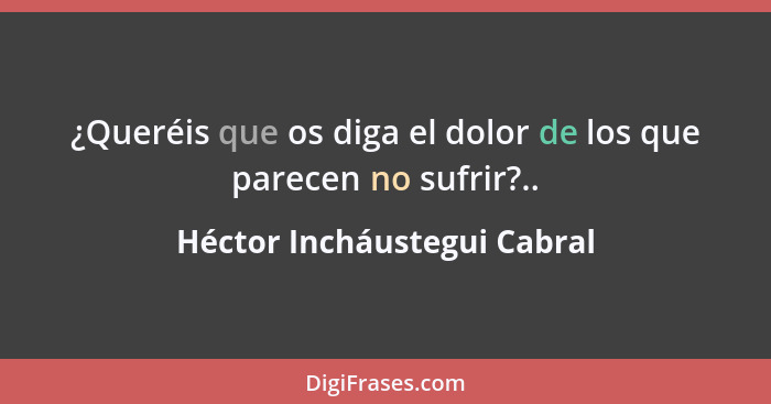 ¿Queréis que os diga el dolor de los que parecen no sufrir?..... - Héctor Incháustegui Cabral