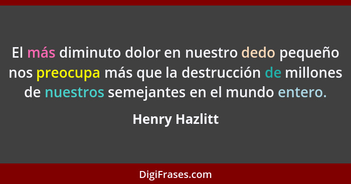 El más diminuto dolor en nuestro dedo pequeño nos preocupa más que la destrucción de millones de nuestros semejantes en el mundo enter... - Henry Hazlitt