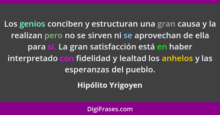 Los genios conciben y estructuran una gran causa y la realizan pero no se sirven ni se aprovechan de ella para sí. La gran satisfa... - Hipólito Yrigoyen