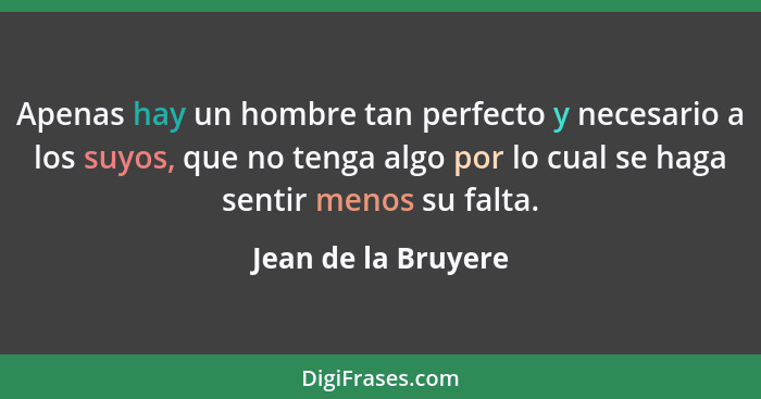 Apenas hay un hombre tan perfecto y necesario a los suyos, que no tenga algo por lo cual se haga sentir menos su falta.... - Jean de la Bruyere