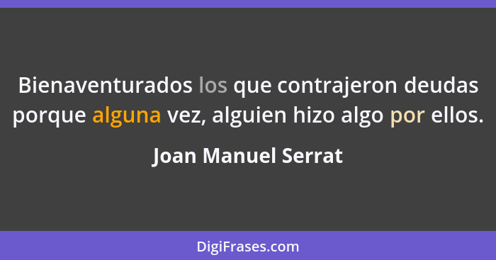 Bienaventurados los que contrajeron deudas porque alguna vez, alguien hizo algo por ellos.... - Joan Manuel Serrat