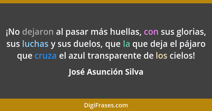 ¡No dejaron al pasar más huellas, con sus glorias, sus luchas y sus duelos, que la que deja el pájaro que cruza el azul transpar... - José Asunción Silva