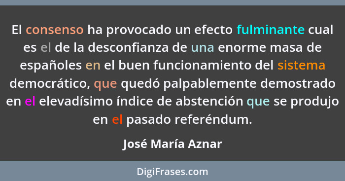 El consenso ha provocado un efecto fulminante cual es el de la desconfianza de una enorme masa de españoles en el buen funcionamien... - José María Aznar