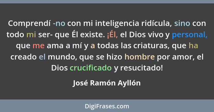 Comprendí -no con mi inteligencia ridícula, sino con todo mi ser- que Él existe. ¡Él, el Dios vivo y personal, que me ama a mí y a... - José Ramón Ayllón