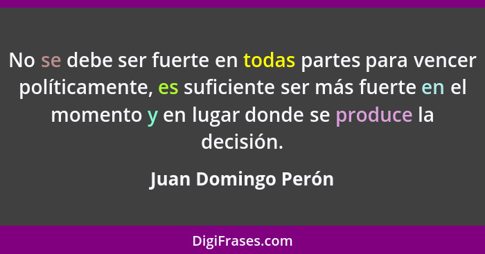 No se debe ser fuerte en todas partes para vencer políticamente, es suficiente ser más fuerte en el momento y en lugar donde se p... - Juan Domingo Perón