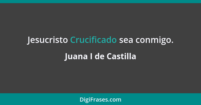 Jesucristo Crucificado sea conmigo.... - Juana I de Castilla