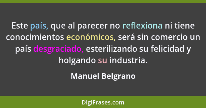 Este país, que al parecer no reflexiona ni tiene conocimientos económicos, será sin comercio un país desgraciado, esterilizando su f... - Manuel Belgrano