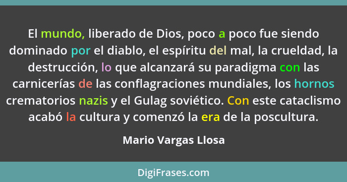 El mundo, liberado de Dios, poco a poco fue siendo dominado por el diablo, el espíritu del mal, la crueldad, la destrucción, lo q... - Mario Vargas Llosa