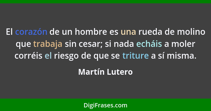 El corazón de un hombre es una rueda de molino que trabaja sin cesar; si nada echáis a moler corréis el riesgo de que se triture a sí... - Martín Lutero