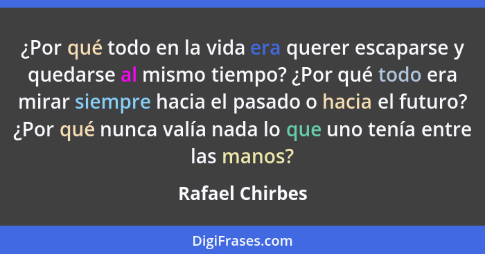 ¿Por qué todo en la vida era querer escaparse y quedarse al mismo tiempo? ¿Por qué todo era mirar siempre hacia el pasado o hacia el... - Rafael Chirbes