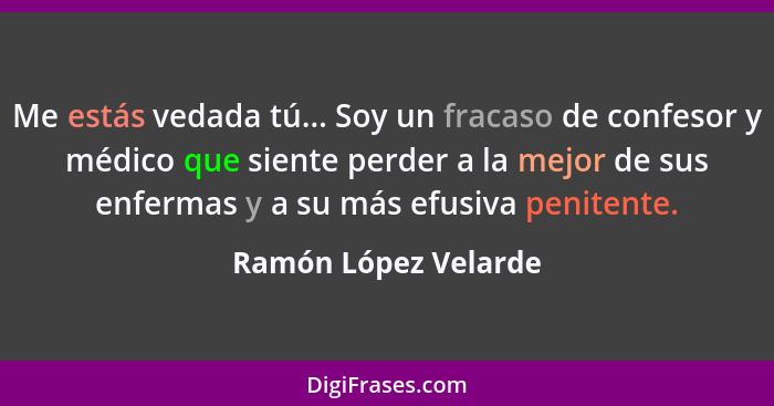 Me estás vedada tú... Soy un fracaso de confesor y médico que siente perder a la mejor de sus enfermas y a su más efusiva penite... - Ramón López Velarde