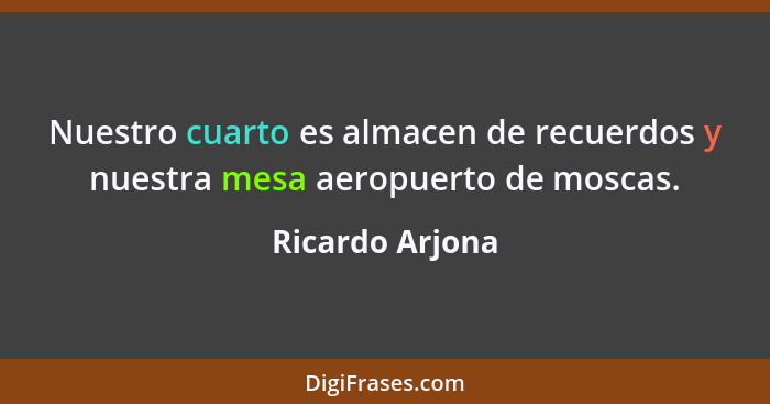 Nuestro cuarto es almacen de recuerdos y nuestra mesa aeropuerto de moscas.... - Ricardo Arjona