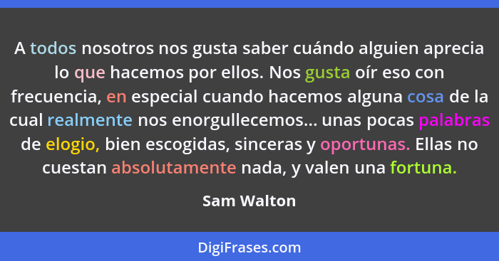 A todos nosotros nos gusta saber cuándo alguien aprecia lo que hacemos por ellos. Nos gusta oír eso con frecuencia, en especial cuando ha... - Sam Walton