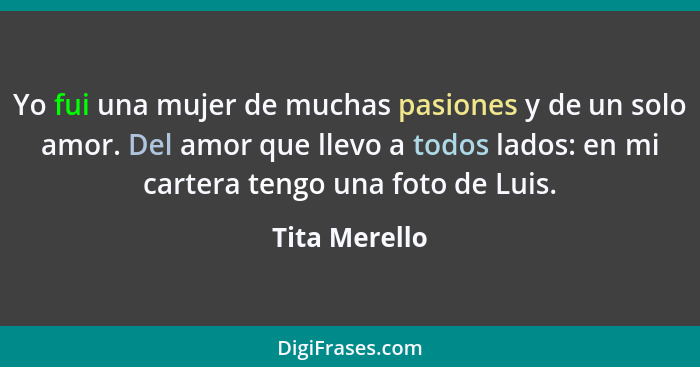 Yo fui una mujer de muchas pasiones y de un solo amor. Del amor que llevo a todos lados: en mi cartera tengo una foto de Luis.... - Tita Merello