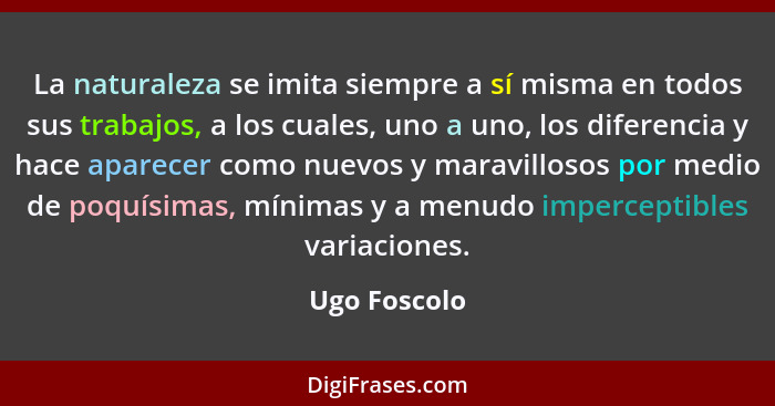 La naturaleza se imita siempre a sí misma en todos sus trabajos, a los cuales, uno a uno, los diferencia y hace aparecer como nuevos y m... - Ugo Foscolo