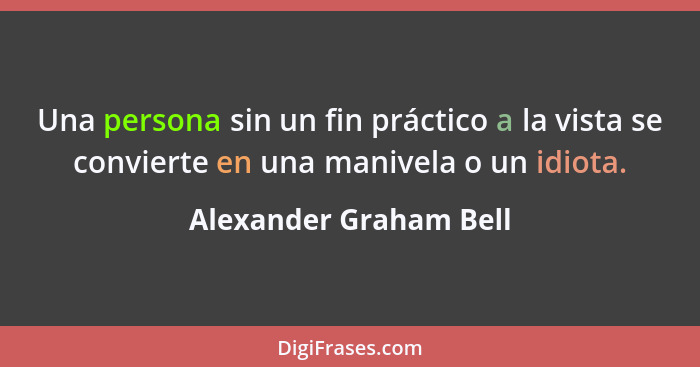 Una persona sin un fin práctico a la vista se convierte en una manivela o un idiota.... - Alexander Graham Bell