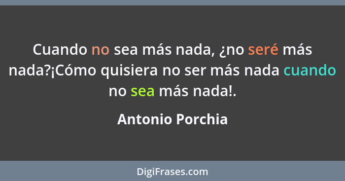 Cuando no sea más nada, ¿no seré más nada?¡Cómo quisiera no ser más nada cuando no sea más nada!.... - Antonio Porchia