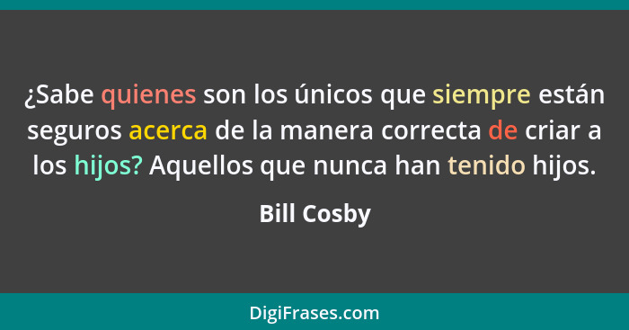 ¿Sabe quienes son los únicos que siempre están seguros acerca de la manera correcta de criar a los hijos? Aquellos que nunca han tenido h... - Bill Cosby