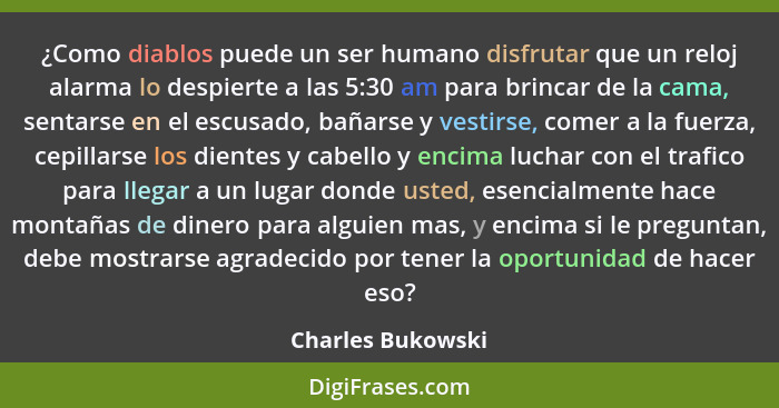 ¿Como diablos puede un ser humano disfrutar que un reloj alarma lo despierte a las 5:30 am para brincar de la cama, sentarse en el... - Charles Bukowski