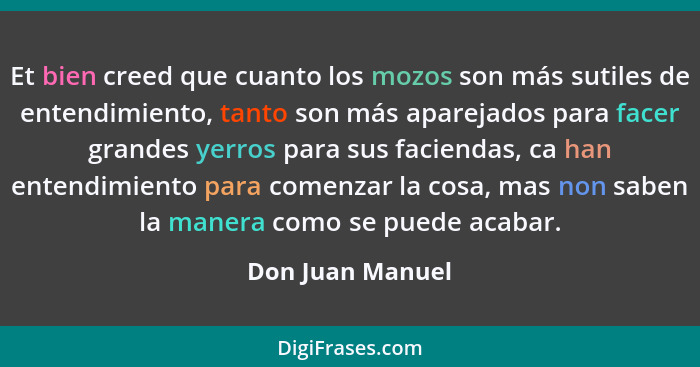 Et bien creed que cuanto los mozos son más sutiles de entendimiento, tanto son más aparejados para facer grandes yerros para sus fac... - Don Juan Manuel