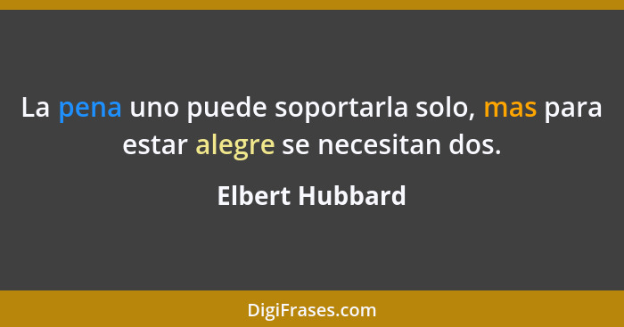 La pena uno puede soportarla solo, mas para estar alegre se necesitan dos.... - Elbert Hubbard