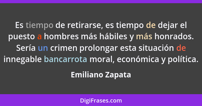 Es tiempo de retirarse, es tiempo de dejar el puesto a hombres más hábiles y más honrados. Sería un crimen prolongar esta situación... - Emiliano Zapata