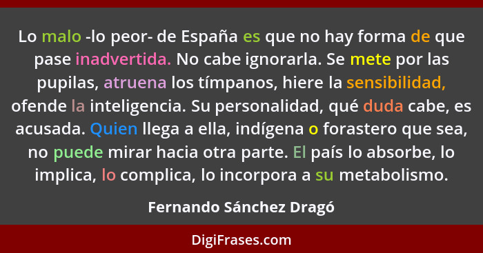 Lo malo -lo peor- de España es que no hay forma de que pase inadvertida. No cabe ignorarla. Se mete por las pupilas, atruena... - Fernando Sánchez Dragó