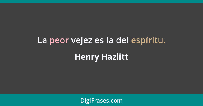 La peor vejez es la del espíritu.... - Henry Hazlitt